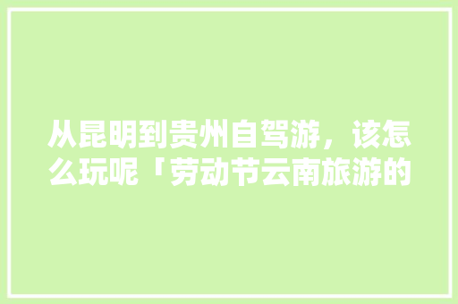 从昆明到贵州自驾游，该怎么玩呢「劳动节云南旅游的地方」 从昆明到贵州自驾游，该怎么玩呢「劳动节云南旅游的地方」 美食菜谱
