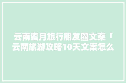 云南蜜月旅行朋友圈文案「云南旅游攻略10天文案怎么写」 云南蜜月旅行朋友圈文案「云南旅游攻略10天文案怎么写」 美食菜谱
