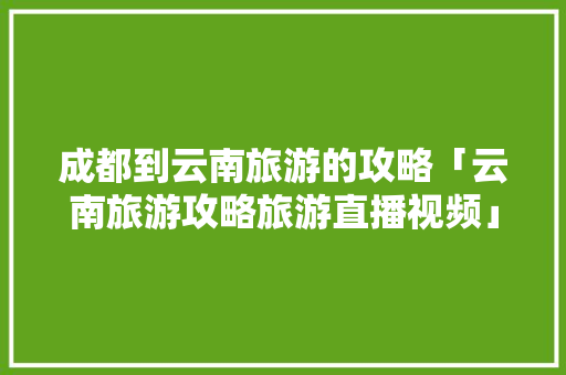 成都到云南旅游的攻略「云南旅游攻略旅游直播视频」 成都到云南旅游的攻略「云南旅游攻略旅游直播视频」 美食菜谱