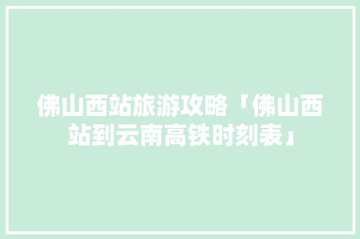 佛山西站旅游攻略「佛山西站到云南高铁时刻表」 佛山西站旅游攻略「佛山西站到云南高铁时刻表」 教育法律