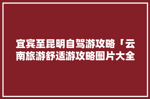 宜宾至昆明自驾游攻略「云南旅游舒适游攻略图片大全」 宜宾至昆明自驾游攻略「云南旅游舒适游攻略图片大全」 美食菜谱