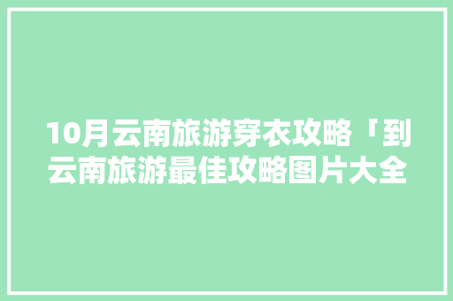 10月云南旅游穿衣攻略「到云南旅游最佳攻略图片大全」 10月云南旅游穿衣攻略「到云南旅游最佳攻略图片大全」 美食菜谱