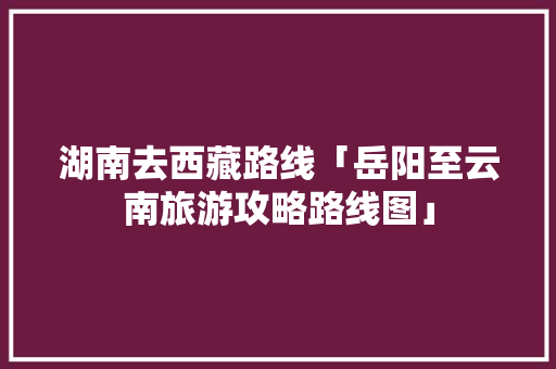 湖南去西藏路线「岳阳至云南旅游攻略路线图」 湖南去西藏路线「岳阳至云南旅游攻略路线图」 美食菜谱