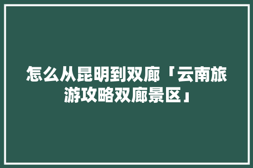 怎么从昆明到双廊「云南旅游攻略双廊景区」 怎么从昆明到双廊「云南旅游攻略双廊景区」 健康母婴
