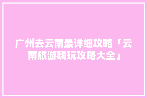 广州去云南最详细攻略「云南旅游嗨玩攻略大全」 广州去云南最详细攻略「云南旅游嗨玩攻略大全」 时尚穿搭