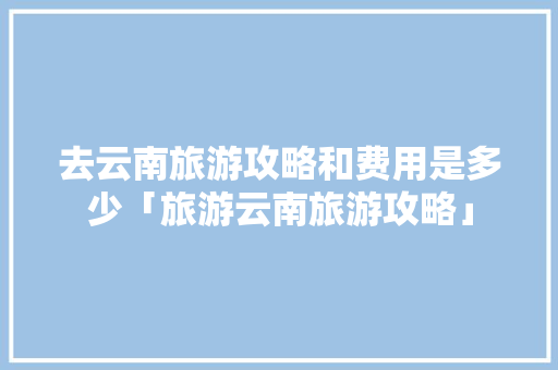 去云南旅游攻略和费用是多少「旅游云南旅游攻略」 去云南旅游攻略和费用是多少「旅游云南旅游攻略」 旅游攻略