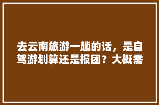 去云南旅游一趟的话，是自驾游划算还是报团？大概需要花多少钱「国庆假期云南旅游攻略」 去云南旅游一趟的话，是自驾游划算还是报团？大概需要花多少钱「国庆假期云南旅游攻略」 时尚穿搭