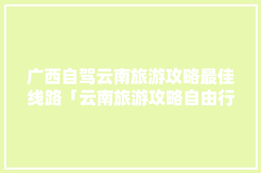 广西自驾云南旅游攻略最佳线路「云南旅游攻略自由行最佳路线」 广西自驾云南旅游攻略最佳线路「云南旅游攻略自由行最佳路线」 健康母婴