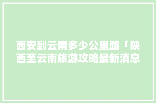 西安到云南多少公里路「陕西至云南旅游攻略最新消息」 西安到云南多少公里路「陕西至云南旅游攻略最新消息」 健康母婴