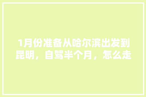 1月份准备从哈尔滨出发到昆明，自驾半个月，怎么走比较好玩「哈尔滨人去云南旅游攻略图」 1月份准备从哈尔滨出发到昆明，自驾半个月，怎么走比较好玩「哈尔滨人去云南旅游攻略图」 汽车常识