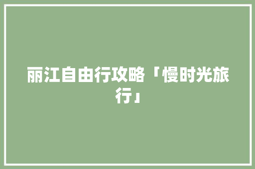 丽江自由行攻略「慢时光旅行」 丽江自由行攻略「慢时光旅行」 汽车常识