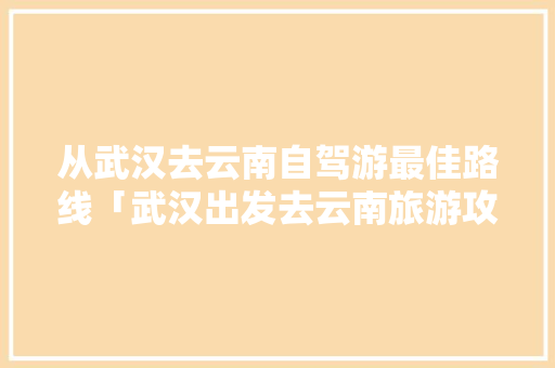 从武汉去云南自驾游最佳路线「武汉出发去云南旅游攻略路线」 从武汉去云南自驾游最佳路线「武汉出发去云南旅游攻略路线」 汽车常识