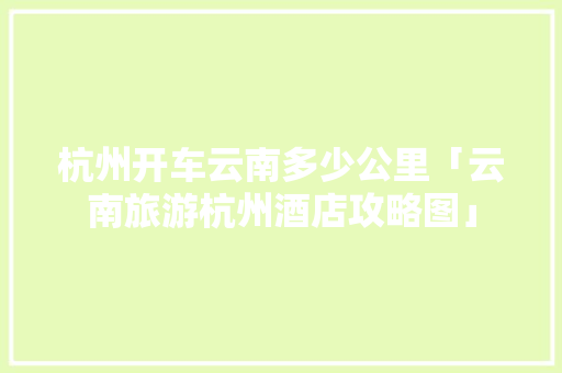 杭州开车云南多少公里「云南旅游杭州酒店攻略图」 杭州开车云南多少公里「云南旅游杭州酒店攻略图」 健康母婴