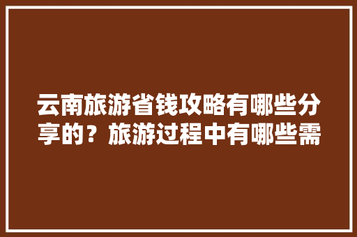 云南旅游省钱攻略有哪些分享的？旅游过程中有哪些需要注意的「云南旅游自写攻略视频大全」 云南旅游省钱攻略有哪些分享的？旅游过程中有哪些需要注意的「云南旅游自写攻略视频大全」 美食菜谱