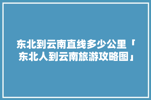 东北到云南直线多少公里「东北人到云南旅游攻略图」 东北到云南直线多少公里「东北人到云南旅游攻略图」 美食菜谱
