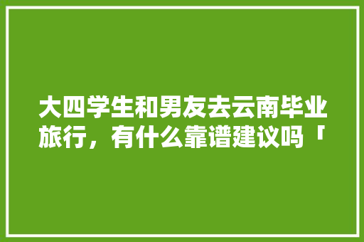 大四学生和男友去云南毕业旅行，有什么靠谱建议吗「云南旅游攻略7月学生免费」 大四学生和男友去云南毕业旅行，有什么靠谱建议吗「云南旅游攻略7月学生免费」 旅游攻略