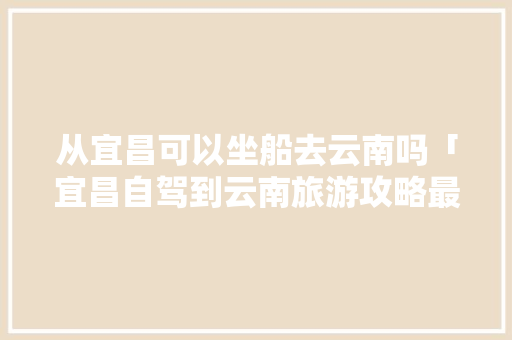 从宜昌可以坐船去云南吗「宜昌自驾到云南旅游攻略最佳路线」 从宜昌可以坐船去云南吗「宜昌自驾到云南旅游攻略最佳路线」 健康母婴