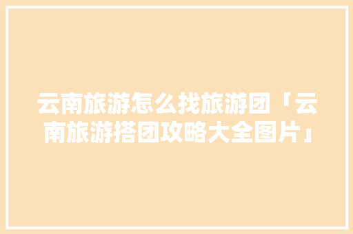 云南旅游怎么找旅游团「云南旅游搭团攻略大全图片」 云南旅游怎么找旅游团「云南旅游搭团攻略大全图片」 教育法律