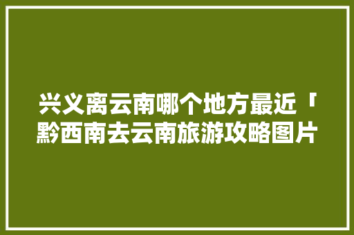 兴义离云南哪个地方最近「黔西南去云南旅游攻略图片」 兴义离云南哪个地方最近「黔西南去云南旅游攻略图片」 教育法律