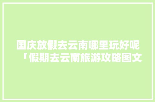国庆放假去云南哪里玩好呢「假期去云南旅游攻略图文大全」 国庆放假去云南哪里玩好呢「假期去云南旅游攻略图文大全」 旅游攻略