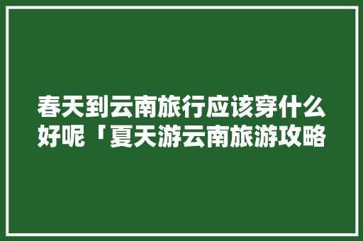 春天到云南旅行应该穿什么好呢「夏天游云南旅游攻略图片」 春天到云南旅行应该穿什么好呢「夏天游云南旅游攻略图片」 健康母婴