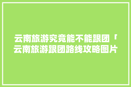 云南旅游究竟能不能跟团「云南旅游跟团路线攻略图片」 云南旅游究竟能不能跟团「云南旅游跟团路线攻略图片」 汽车常识