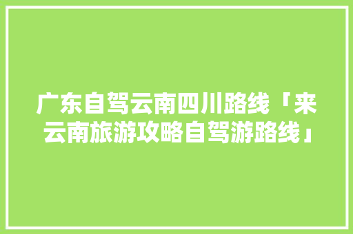 广东自驾云南四川路线「来云南旅游攻略自驾游路线」 广东自驾云南四川路线「来云南旅游攻略自驾游路线」 旅游攻略
