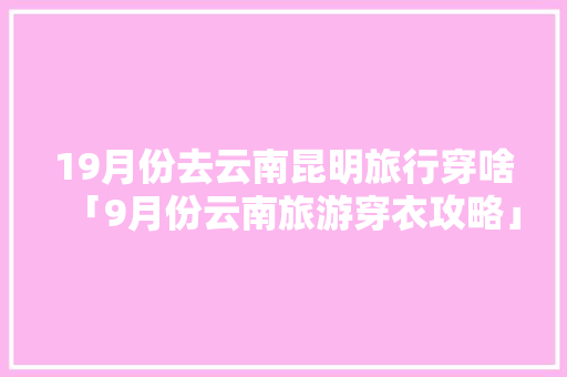 19月份去云南昆明旅行穿啥「9月份云南旅游穿衣攻略」 19月份去云南昆明旅行穿啥「9月份云南旅游穿衣攻略」 汽车常识