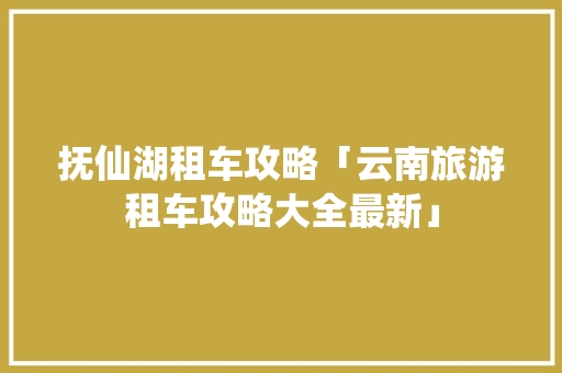 抚仙湖租车攻略「云南旅游租车攻略大全最新」 抚仙湖租车攻略「云南旅游租车攻略大全最新」 手机电脑