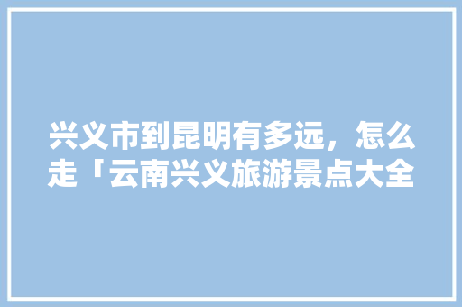 兴义市到昆明有多远，怎么走「云南兴义旅游景点大全」 兴义市到昆明有多远，怎么走「云南兴义旅游景点大全」 手机电脑