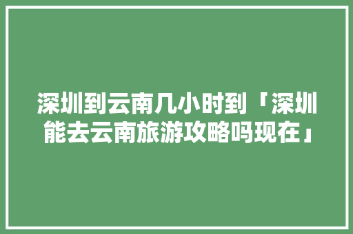 深圳到云南几小时到「深圳能去云南旅游攻略吗现在」 深圳到云南几小时到「深圳能去云南旅游攻略吗现在」 健康母婴