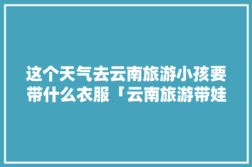 这个天气去云南旅游小孩要带什么衣服「云南旅游带娃儿攻略图片」 这个天气去云南旅游小孩要带什么衣服「云南旅游带娃儿攻略图片」 健康母婴