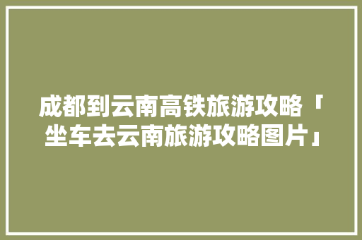 成都到云南高铁旅游攻略「坐车去云南旅游攻略图片」 成都到云南高铁旅游攻略「坐车去云南旅游攻略图片」 教育法律