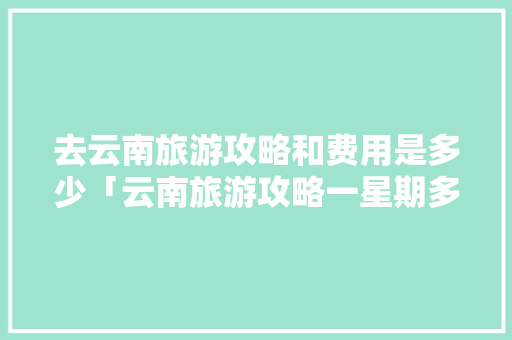 去云南旅游攻略和费用是多少「云南旅游攻略一星期多少钱」 去云南旅游攻略和费用是多少「云南旅游攻略一星期多少钱」 手机电脑