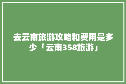 去云南旅游攻略和费用是多少「云南358旅游」 去云南旅游攻略和费用是多少「云南358旅游」 手机电脑