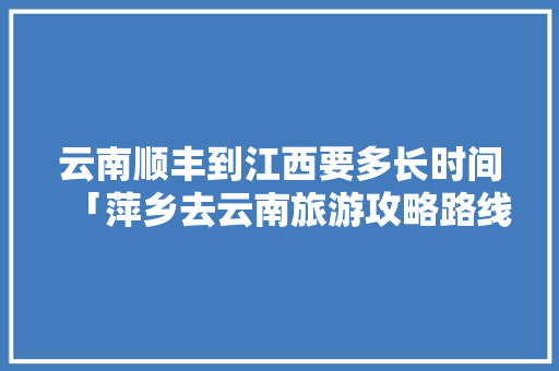 云南顺丰到江西要多长时间「萍乡去云南旅游攻略路线」 云南顺丰到江西要多长时间「萍乡去云南旅游攻略路线」 时尚穿搭