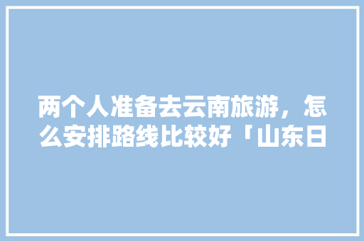 两个人准备去云南旅游，怎么安排路线比较好「山东日照去云南旅游攻略路线」 两个人准备去云南旅游，怎么安排路线比较好「山东日照去云南旅游攻略路线」 时尚穿搭