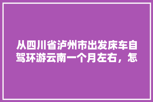 从四川省泸州市出发床车自驾环游云南一个月左右，怎么规划线路「云南旅游四十天攻略路线图」 从四川省泸州市出发床车自驾环游云南一个月左右，怎么规划线路「云南旅游四十天攻略路线图」 手机电脑