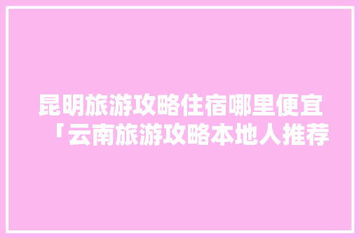 昆明旅游攻略住宿哪里便宜「云南旅游攻略本地人推荐」 昆明旅游攻略住宿哪里便宜「云南旅游攻略本地人推荐」 时尚穿搭