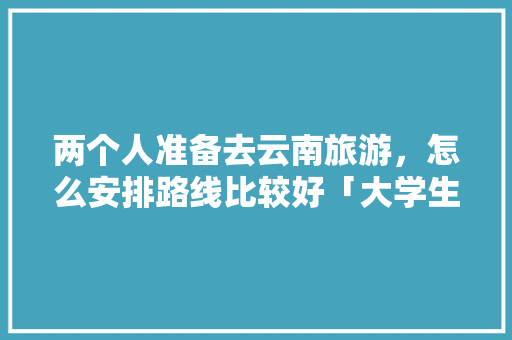 两个人准备去云南旅游，怎么安排路线比较好「大学生去云南旅游」 两个人准备去云南旅游，怎么安排路线比较好「大学生去云南旅游」 教育法律
