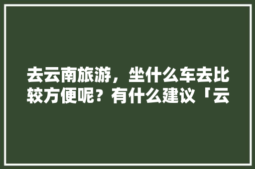 去云南旅游，坐什么车去比较方便呢？有什么建议「云南旅游全线游玩攻略图片」 去云南旅游，坐什么车去比较方便呢？有什么建议「云南旅游全线游玩攻略图片」 教育法律