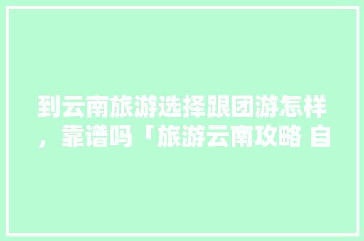 到云南旅游选择跟团游怎样，靠谱吗「旅游云南攻略 自由行」 到云南旅游选择跟团游怎样，靠谱吗「旅游云南攻略 自由行」 美食菜谱