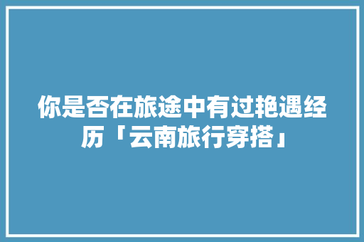 你是否在旅途中有过艳遇经历「云南旅行穿搭」 你是否在旅途中有过艳遇经历「云南旅行穿搭」 教育法律