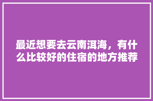 最近想要去云南洱海，有什么比较好的住宿的地方推荐吗「云南洱海住宿哪家好」 最近想要去云南洱海，有什么比较好的住宿的地方推荐吗「云南洱海住宿哪家好」 教育法律
