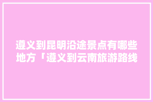 遵义到昆明沿途景点有哪些地方「遵义到云南旅游路线」 遵义到昆明沿途景点有哪些地方「遵义到云南旅游路线」 旅游攻略