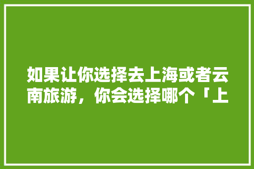 如果让你选择去上海或者云南旅游，你会选择哪个「上海到云南旅游攻略四天多少钱」 如果让你选择去上海或者云南旅游，你会选择哪个「上海到云南旅游攻略四天多少钱」 美食菜谱