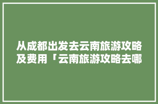 从成都出发去云南旅游攻略及费用「云南旅游攻略去哪里玩好一点」 从成都出发去云南旅游攻略及费用「云南旅游攻略去哪里玩好一点」 旅游攻略