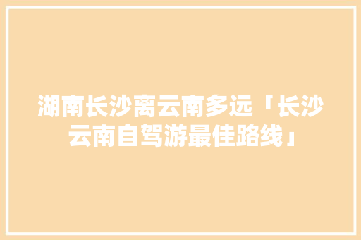 湖南长沙离云南多远「长沙云南自驾游最佳路线」 湖南长沙离云南多远「长沙云南自驾游最佳路线」 教育法律