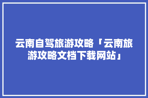云南自驾旅游攻略「云南旅游攻略文档下载网站」 云南自驾旅游攻略「云南旅游攻略文档下载网站」 教育法律