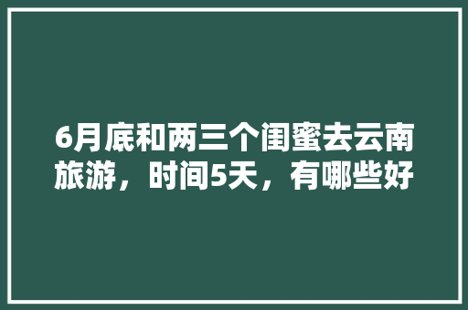 6月底和两三个闺蜜去云南旅游，时间5天，有哪些好的的路线推荐？最好有攻略「6月初去云南旅游穿搭」 6月底和两三个闺蜜去云南旅游，时间5天，有哪些好的的路线推荐？最好有攻略「6月初去云南旅游穿搭」 时尚穿搭
